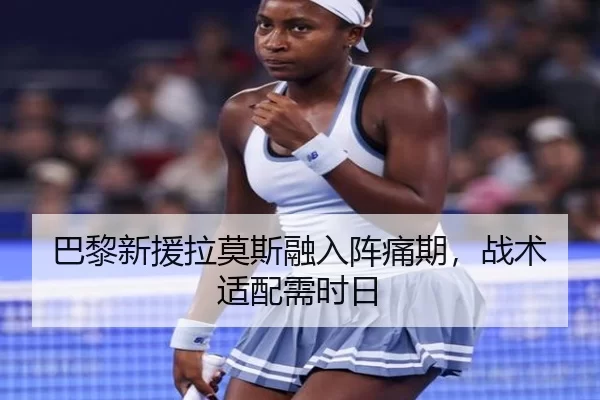 巴黎新援拉莫斯融入阵痛期，战术适配需时日