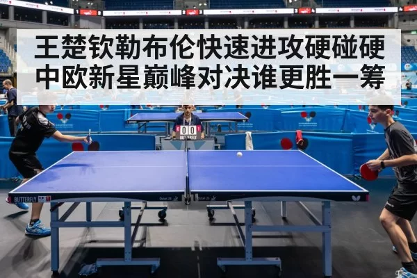 王楚钦勒布伦快速进攻硬碰硬中欧新星巅峰对决谁更胜一筹